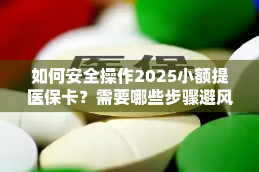 如何安全操作2025小额提医保卡？需要哪些步骤避风险？